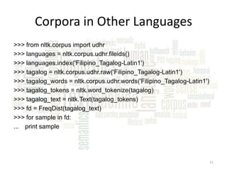 Corpora in Other Languages
>>> from nltk.corpus import udhr
>>> languages = nltk.corpus.udhr.fileids()
>>> languages.index('Filipino_Tagalog-Latin1')
>>> tagalog = nltk.corpus.udhr.raw('Filipino_Tagalog-Latin1')
>>> tagalog_words = nltk.corpus.udhr.words('Filipino_Tagalog-Latin1')
>>> tagalog_tokens = nltk.word_tokenize(tagalog)
>>> tagalog_text = nltk.Text(tagalog_tokens)
>>> fd = FreqDist(tagalog_text)
>>> for sample in fd:
... print sample

11

 