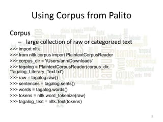 Using Corpus from Palito
Corpus
– large collection of raw or categorized text
>>> import nltk
>>> from nltk.corpus import PlaintextCorpusReader
>>> corpus_dir = '/Users/ann/Downloads'
>>> tagalog = PlaintextCorpusReader(corpus_dir,
'Tagalog_Literary_Text.txt')
>>> raw = tagalog.raw()
>>> sentences = tagalog.sents()
>>> words = tagalog.words()
>>> tokens = nltk.word_tokenize(raw)
>>> tagalog_text = nltk.Text(tokens)
12

 
