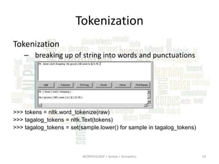 Tokenization
Tokenization
– breaking up of string into words and punctuations

>>> tokens = nltk.word_tokenize(raw)
>>> tagalog_tokens = nltk.Text(tokens)
>>> tagalog_tokens = set(sample.lower() for sample in tagalog_tokens)

MORPHOLOGY > Syntax > Semantics

14

 