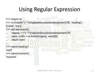 Using Regular Expression
>>> import re
>>> re.findall(r'^(.*?)(ing|ly|ed|ious|ies|ive|es|s|ment)?$', 'reading')
[('read', 'ing')]
>>> def stem(word):
... regexp = r'^(.*?)(ing|ly|ed|ious|ies|ive|es|s|ment)?$'
... stem, suffix = re.findall(regexp, word)[0]
... return stem
...
>>> stem('reading')
'read'
>>> stem('moment')
'moment'

MORPHOLOGY > Syntax > Semantics

19

 