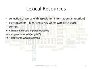 Lexical Resources
• collection of words with association information (annotation)
• Ex: stopwords – high-frequency words with little lexical
content
>>> from nltk.corpus import stopwords
>>> stopwords.words('english')
>>> stopwords.words('german')

MORPHOLOGY > Syntax > Semantics

21

 