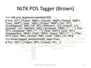 NLTK POS Tagger (Brown)
>>> nltk.pos_tag(brown.words()[:30])
[('The', 'DT'), ('Fulton', 'NNP'), ('County', 'NNP'), ('Grand', 'NNP'),
('Jury', 'NNP'), ('said', 'VBD'), ('Friday', 'NNP'), ('an', 'DT'),
('investigation', 'NN'), ('of', 'IN'), ("Atlanta's", 'JJ'), ('recent', 'JJ'),
('primary', 'JJ'), ('election', 'NN'), ('produced', 'VBN'), ('``', '``'), ('no',
'DT'), ('evidence', 'NN'), ("''", "''"), ('that', 'WDT'), ('any', 'DT'),
('irregularities', 'NNS'), ('took', 'VBD'), ('place', 'NN'), ('.', '.'), ('The',
'DT'), ('jury', 'NN'), ('further', 'RB'), ('said', 'VBD'), ('in', 'IN')]
>>> brown.tagged_words(simplify_tags=True)
[('The', 'DET'), ('Fulton', 'NP'), ('County', 'N'), ...]

Morphology > SYNTAX > Semantics

25

 