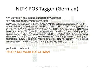 NLTK POS Tagger (German)
>>> german = nltk.corpus.europarl_raw.german
>>> nltk.pos_tag(german.words()[:30])
[(u'Wiederaufnahme', 'NNP'), (u'der', 'NN'), (u'Sitzungsperiode', 'NNP'),
(u'Ich', 'NNP'), (u'erklxe4re', 'NNP'), (u'die', 'VB'), (u'am', 'NN'), (u'Freita
g', 'NNP'), (u',', ','), (u'dem', 'NN'), (u'17.', 'CD'), (u'Dezember', 'NNP'), (u'
unterbrochene', 'NN'), (u'Sitzungsperiode', 'NNP'), (u'des', 'VBZ'), (u'Eur
opxe4ischen', 'JJ'), (u'Parlaments', 'NNS'), (u'fxfcr', 'JJ'), (u'wiederaufg
enommen', 'NNS'), (u',', ','), (u'wxfcnsche', 'NNP'), (u'Ihnen', 'NNP'), (u'
nochmals', 'NNS'), (u'alles', 'VBZ'), (u'Gute', 'NNP'), (u'zum', 'NN'), (u'Ja
hreswechsel', 'NNP'), (u'und', 'NN'), (u'hoffe', 'NN'), (u',', ',')]

xe4 = ä xfc = ü
!!! DOES NOT WORK FOR GERMAN

Morphology > SYNTAX > Semantics

26

 