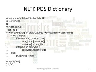 NLTK POS Dictionary
>>> pos = nltk.defaultdict(lambda:'N')
>>> pos['eat']
'N'
>>> pos.items()
[('eat', 'N')]
>>> for (word, tag) in brown.tagged_words(simplify_tags=True):
... if word in pos:
...
if isinstance(pos[word], str):
...
new_list = [pos[word]]
...
pos[word] = new_list
...
if tag not in pos[word]:
...
pos[word].append(tag)
... else:
...
pos[word] = [tag]
...
>>> pos['eat']
['N', 'V']
Morphology > SYNTAX > Semantics

27

 