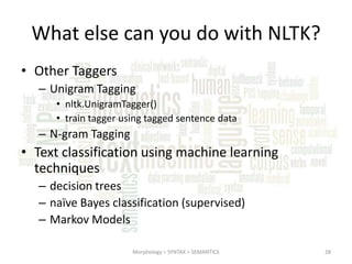 What else can you do with NLTK?
• Other Taggers
– Unigram Tagging
• nltk.UnigramTagger()
• train tagger using tagged sentence data

– N-gram Tagging

• Text classification using machine learning
techniques
– decision trees
– naïve Bayes classification (supervised)
– Markov Models
Morphology > SYNTAX > SEMANTICS

28

 