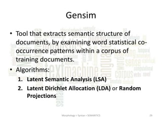Gensim
• Tool that extracts semantic structure of
documents, by examining word statistical cooccurrence patterns within a corpus of
training documents.
• Algorithms:
1. Latent Semantic Analysis (LSA)
2. Latent Dirichlet Allocation (LDA) or Random
Projections
Morphology > Syntax > SEMANTICS

29

 