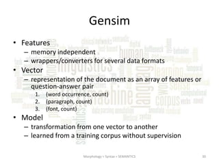 Gensim
• Features
– memory independent
– wrappers/converters for several data formats

• Vector
– representation of the document as an array of features or
question-answer pair
1.
2.
3.

(word occurrence, count)
(paragraph, count)
(font, count)

• Model
– transformation from one vector to another
– learned from a training corpus without supervision
Morphology > Syntax > SEMANTICS

30

 