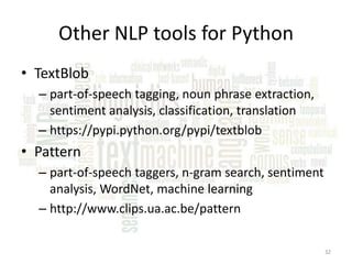Other NLP tools for Python
• TextBlob
– part-of-speech tagging, noun phrase extraction,
sentiment analysis, classification, translation
– https://pypi.python.org/pypi/textblob

• Pattern
– part-of-speech taggers, n-gram search, sentiment
analysis, WordNet, machine learning
– http://www.clips.ua.ac.be/pattern
32

 
