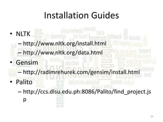 Installation Guides
• NLTK
– http://www.nltk.org/install.html
– http://www.nltk.org/data.html

• Gensim
– http://radimrehurek.com/gensim/install.html

• Palito
– http://ccs.dlsu.edu.ph:8086/Palito/find_project.js
p
34

 