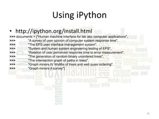 Using iPython
• http://ipython.org/install.html
>>> documents = ["Human machine interface for lab abc computer applications",
>>>
"A survey of user opinion of computer system response time",
>>>
"The EPS user interface management system",
>>>
"System and human system engineering testing of EPS",
>>>
"Relation of user perceived response time to error measurement",
>>>
"The generation of random binary unordered trees",
>>>
"The intersection graph of paths in trees",
>>>
"Graph minors IV Widths of trees and well quasi ordering",
>>>
"Graph minors A survey"]

35

 