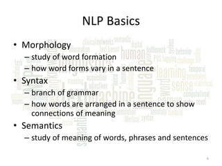 NLP Basics
• Morphology
– study of word formation
– how word forms vary in a sentence

• Syntax
– branch of grammar
– how words are arranged in a sentence to show
connections of meaning

• Semantics
– study of meaning of words, phrases and sentences
6

 