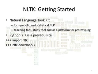 NLTK: Getting Started
• Natural Language Took Kit
– for symbolic and statistical NLP
– teaching tool, study tool and as a platform for prototyping

• Python 2.7 is a prerequisite
>>> import nltk
>>> nltk.download()

7

 