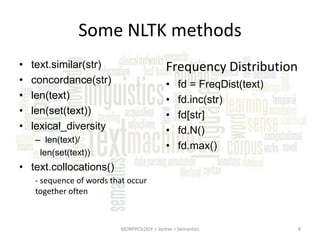 Some NLTK methods
•
•
•
•
•

Frequency Distribution

text.similar(str)
concordance(str)
len(text)
len(set(text))
lexical_diversity

•
•
•
•
•

– len(text)/
len(set(text))

fd = FreqDist(text)
fd.inc(str)
fd[str]
fd.N()
fd.max()

• text.collocations()
- sequence of words that occur
together often

MORPHOLOGY > Syntax > Semantics

8

 