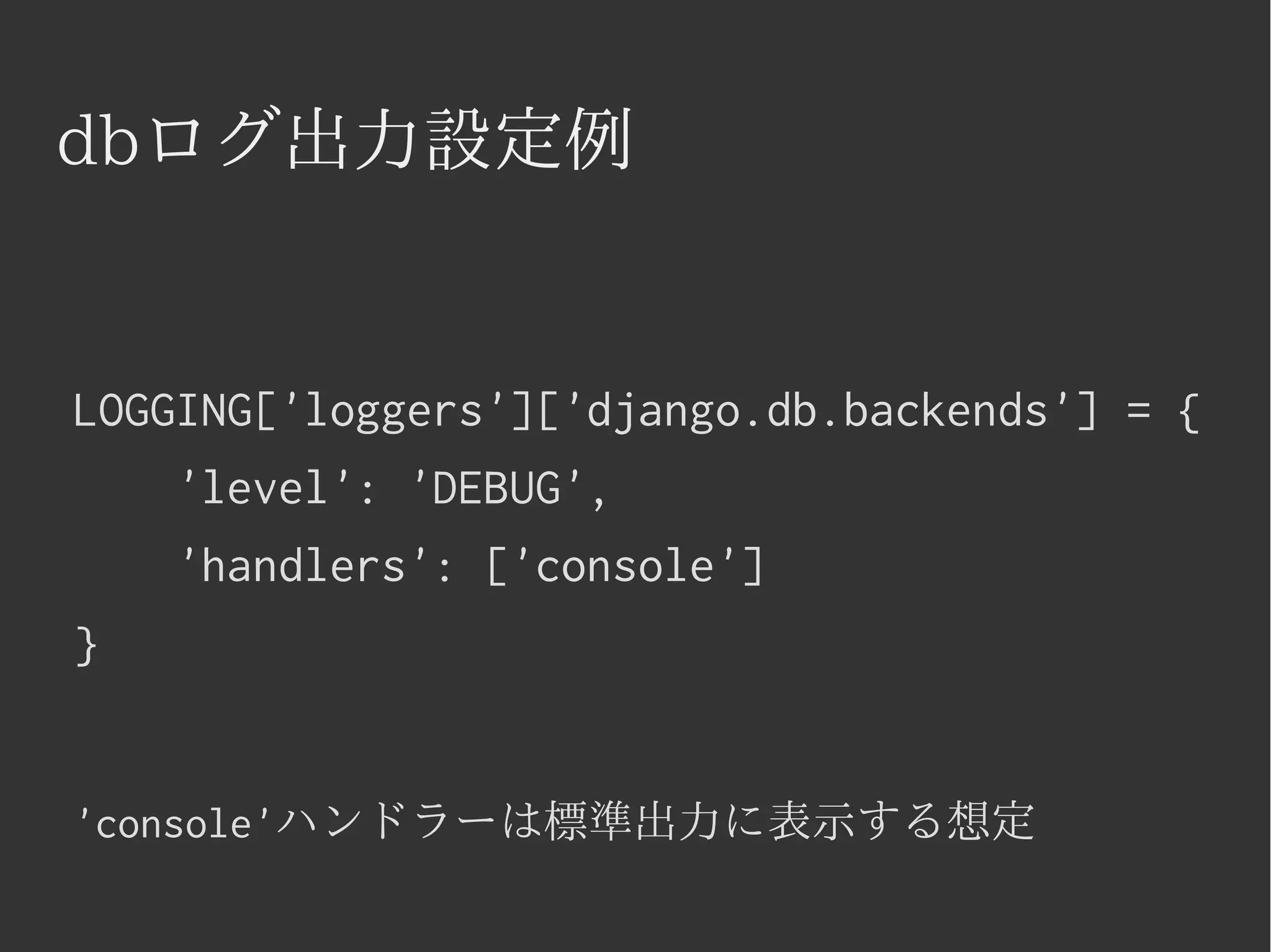 dbログ出力設定例 
LOGGING['loggers']['django.db.backends'] = { 
'level': 'DEBUG', 
'handlers': ['console'] 
} 
'console'ハンドラーは標準出力に表示する想定 
 