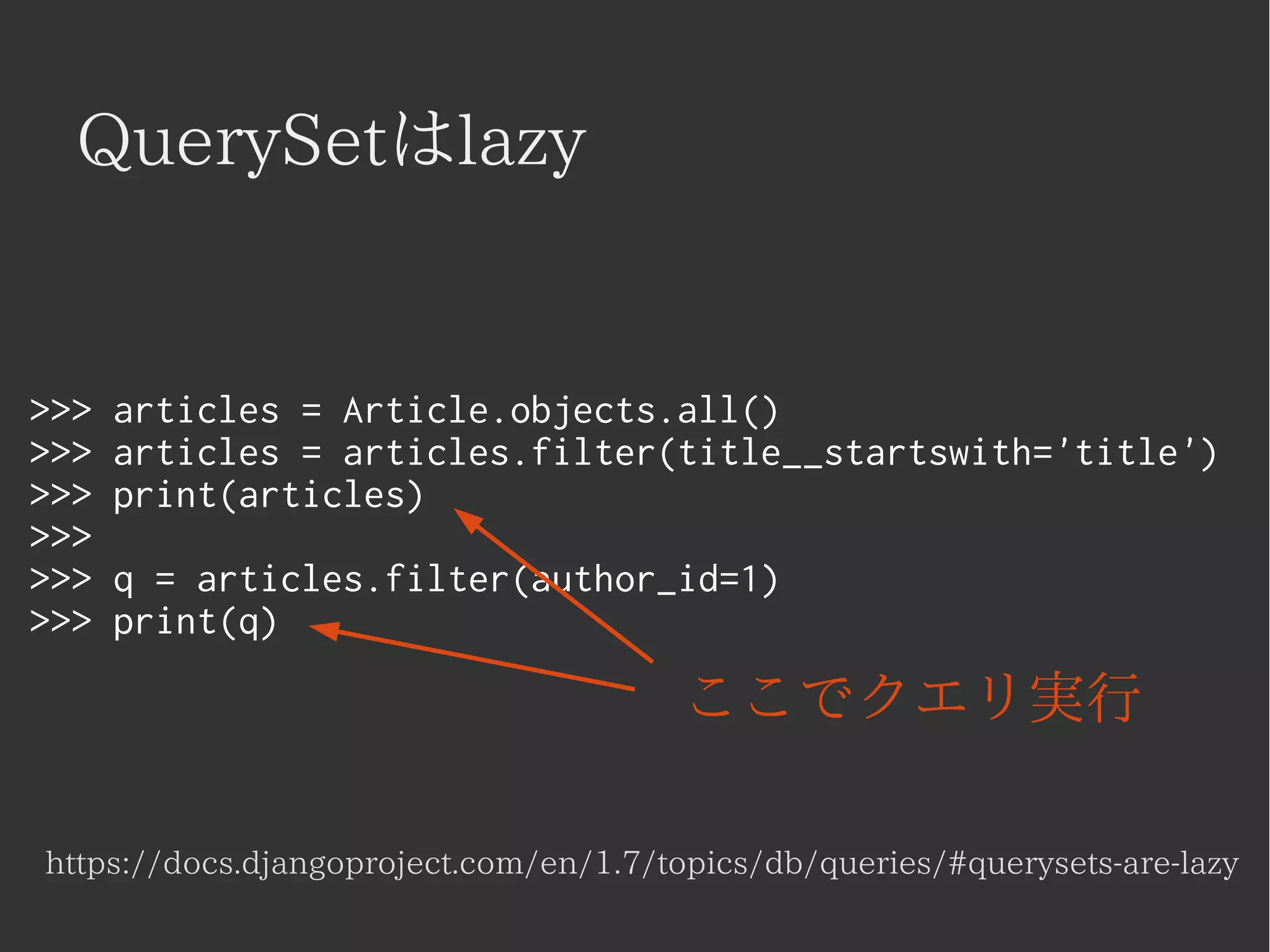 QuerySetはlazy 
>>> articles = Article.objects.all() 
>>> articles = articles.filter(title__startswith='title') 
>>> print(articles) 
>>> 
>>> q = articles.filter(author_id=1) 
>>> print(q) 
ここでクエリ実行 
https://docs.djangoproject.com/en/1.7/topics/db/queries/#querysets-are-lazy 
 