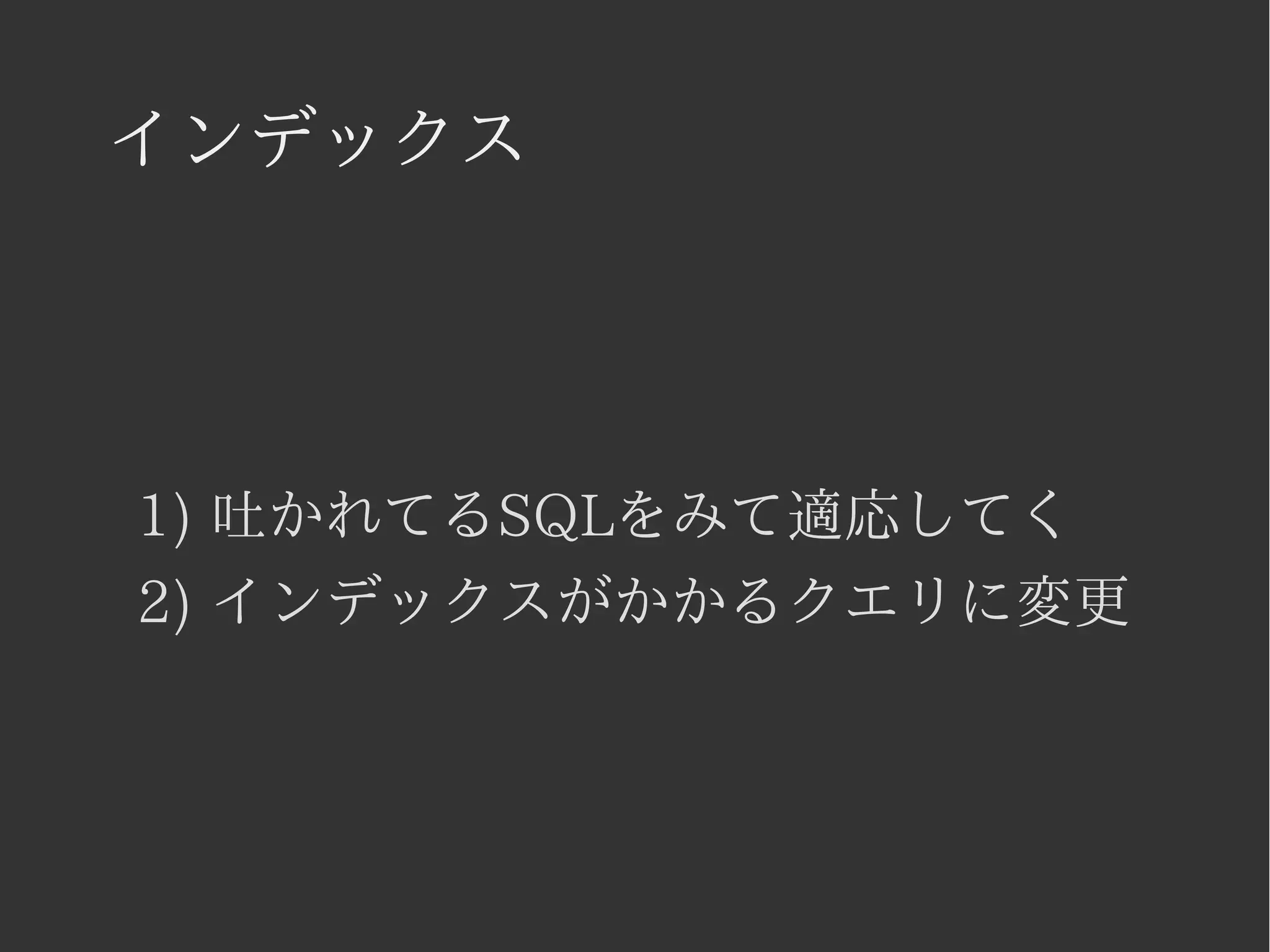 インデックス 
1) 吐かれてるSQLをみて適応してく 
2) インデックスがかかるクエリに変更 
 