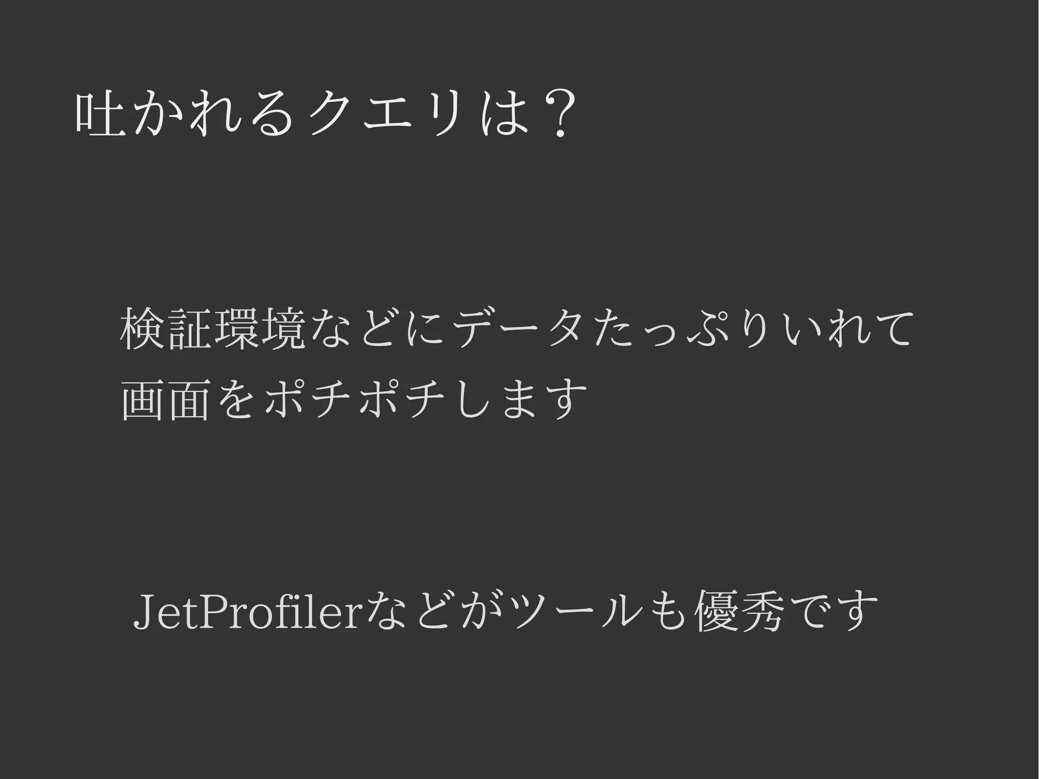 吐かれるクエリは？ 
検証環境などにデータたっぷりいれて 
画面をポチポチします 
JetProfilerなどがツールも優秀です 
 