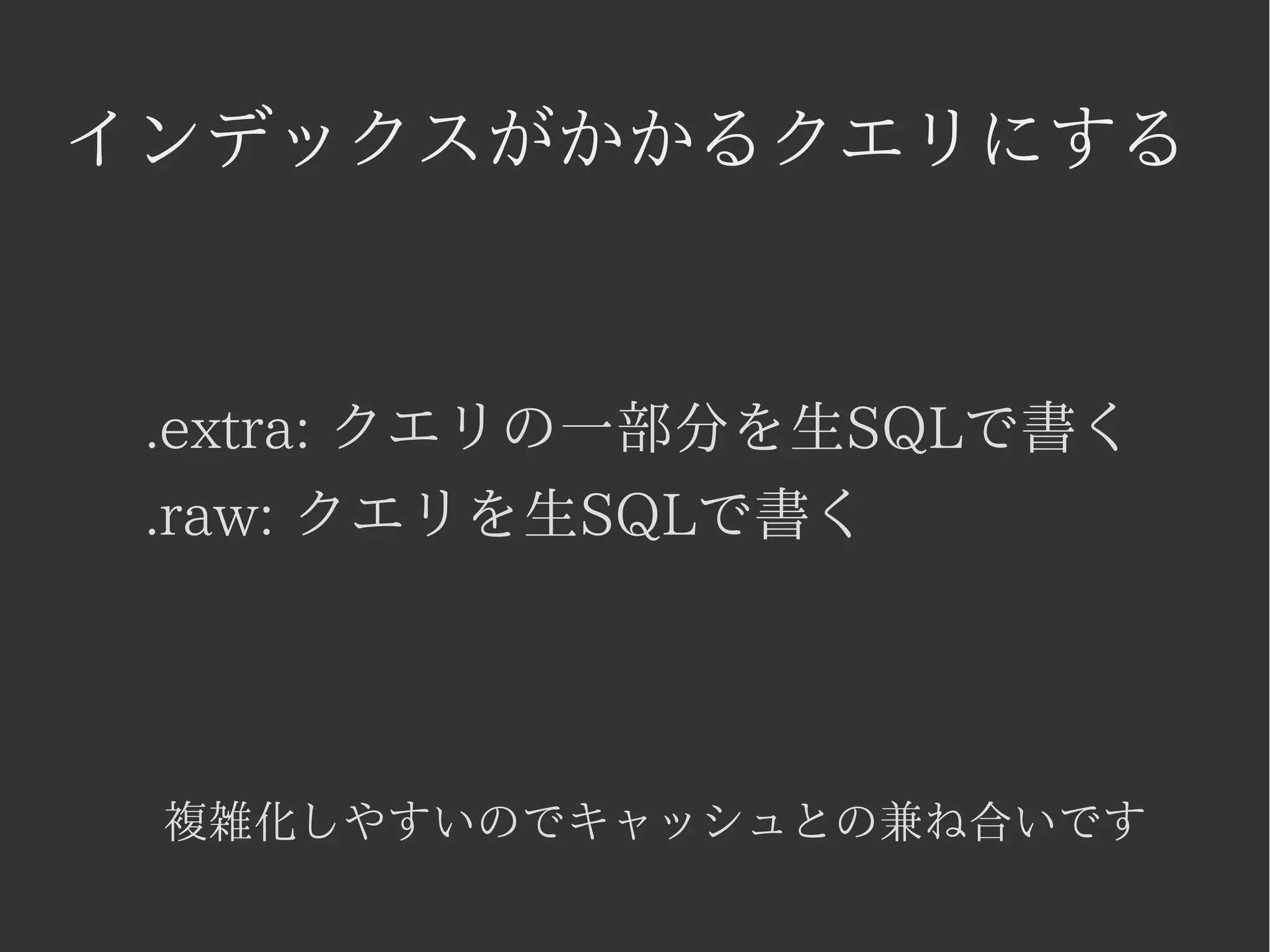 インデックスがかかるクエリにする 
.extra: クエリの一部分を生SQLで書く 
.raw: クエリを生SQLで書く 
複雑化しやすいのでキャッシュとの兼ね合いです 
 