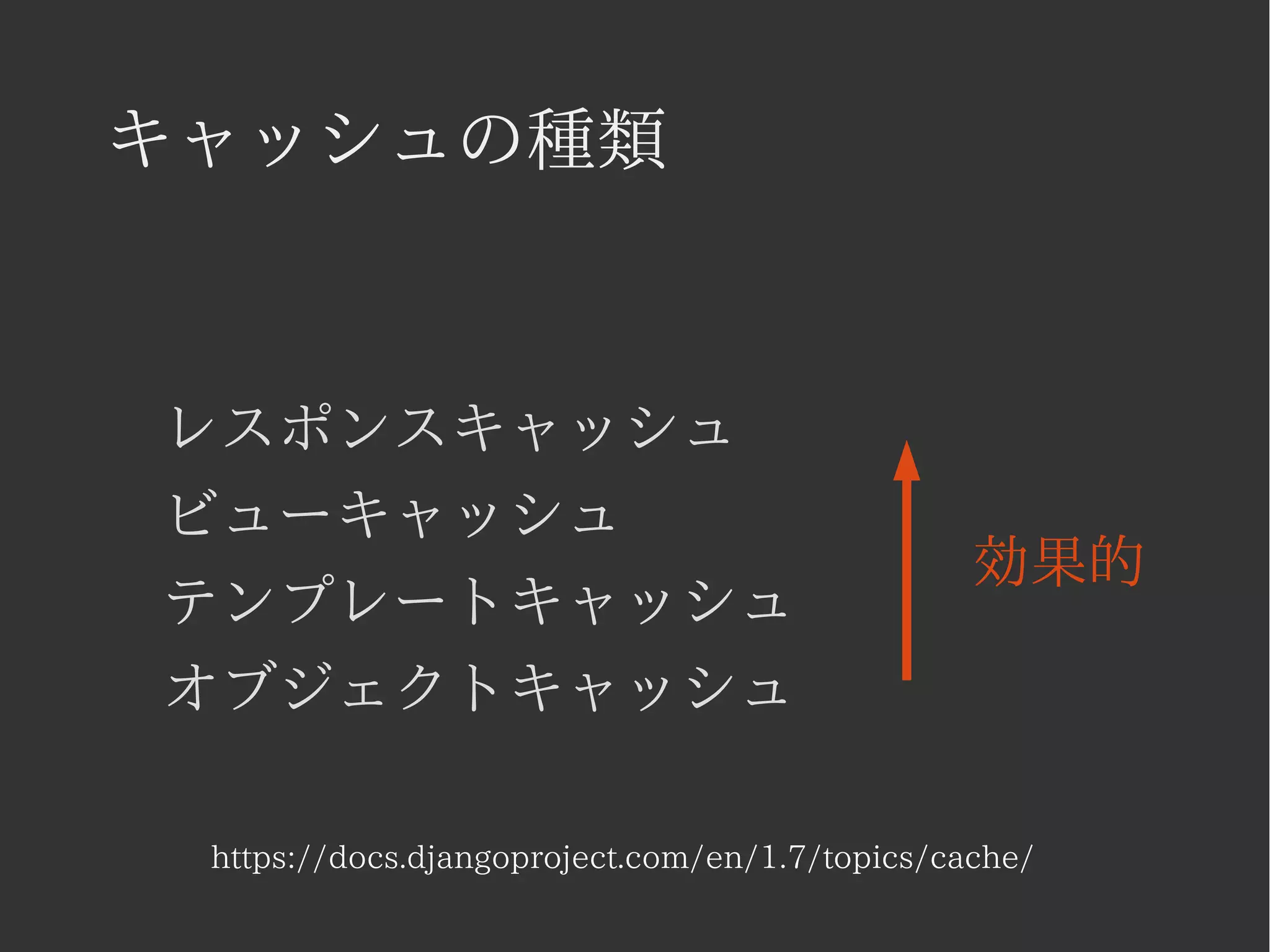 キャッシュの種類 
レスポンスキャッシュ 
ビューキャッシュ 
テンプレートキャッシュ 
オブジェクトキャッシュ 
効果的 
https://docs.djangoproject.com/en/1.7/topics/cache/ 
 