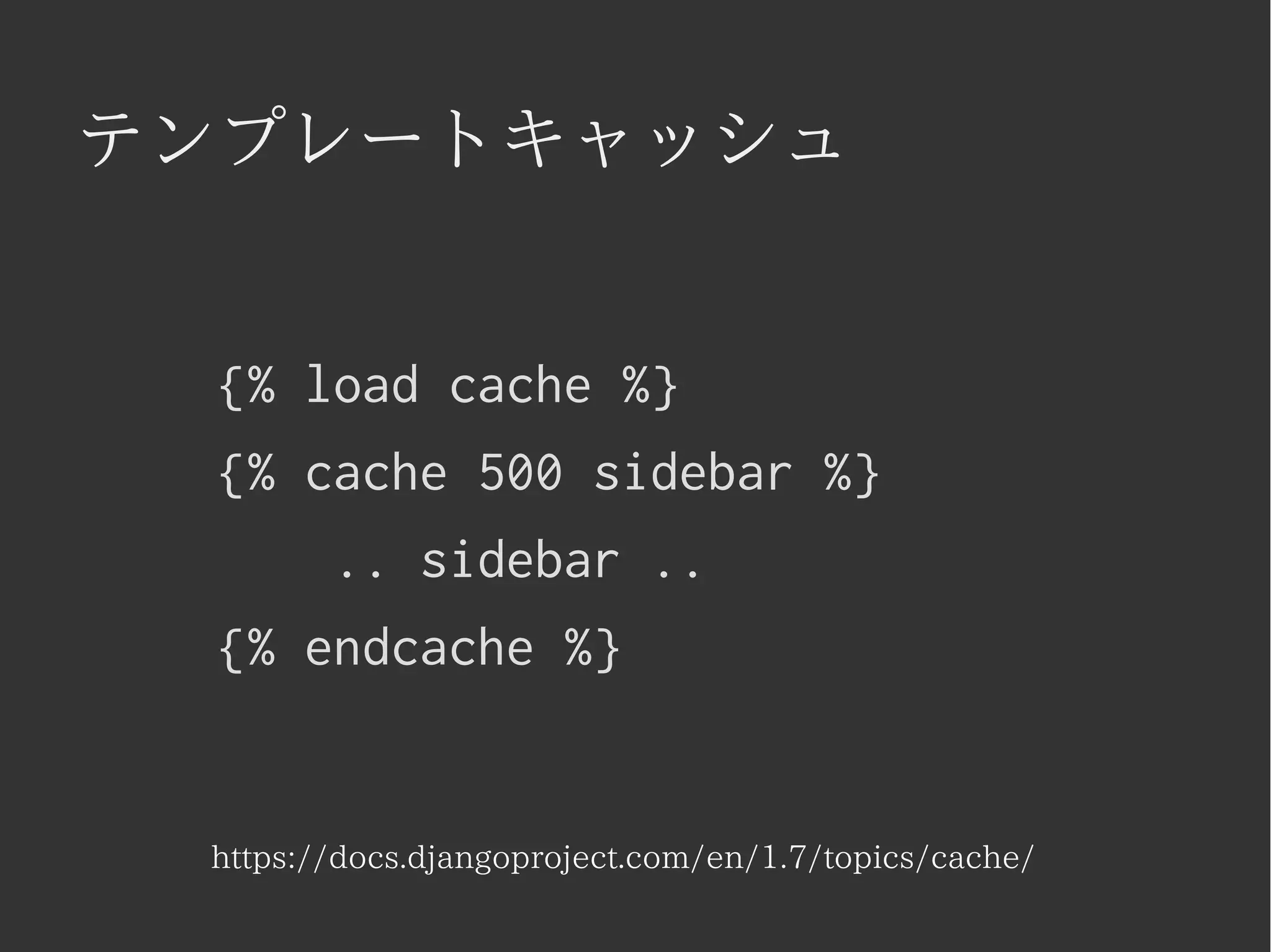 テンプレートキャッシュ 
{% load cache %} 
{% cache 500 sidebar %} 
.. sidebar .. 
{% endcache %} 
https://docs.djangoproject.com/en/1.7/topics/cache/ 
 