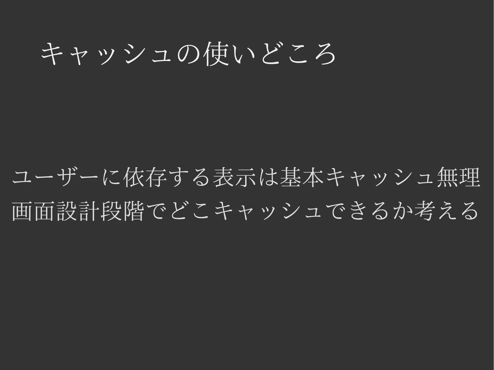 キャッシュの使いどころ 
ユーザーに依存する表示は基本キャッシュ無理 
画面設計段階でどこキャッシュできるか考える 
 