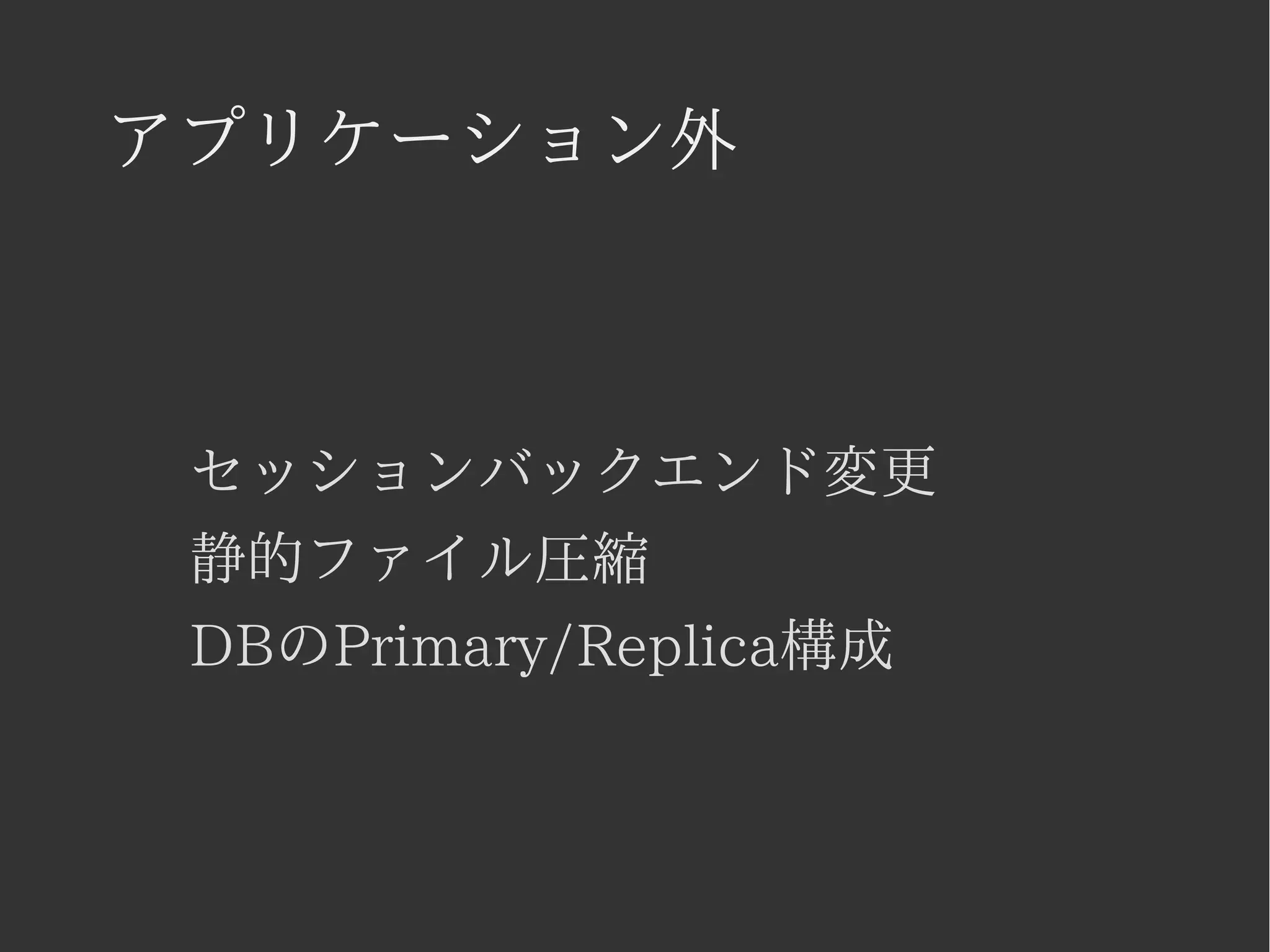 アプリケーション外 
セッションバックエンド変更 
静的ファイル圧縮 
DBのPrimary/Replica構成 
 