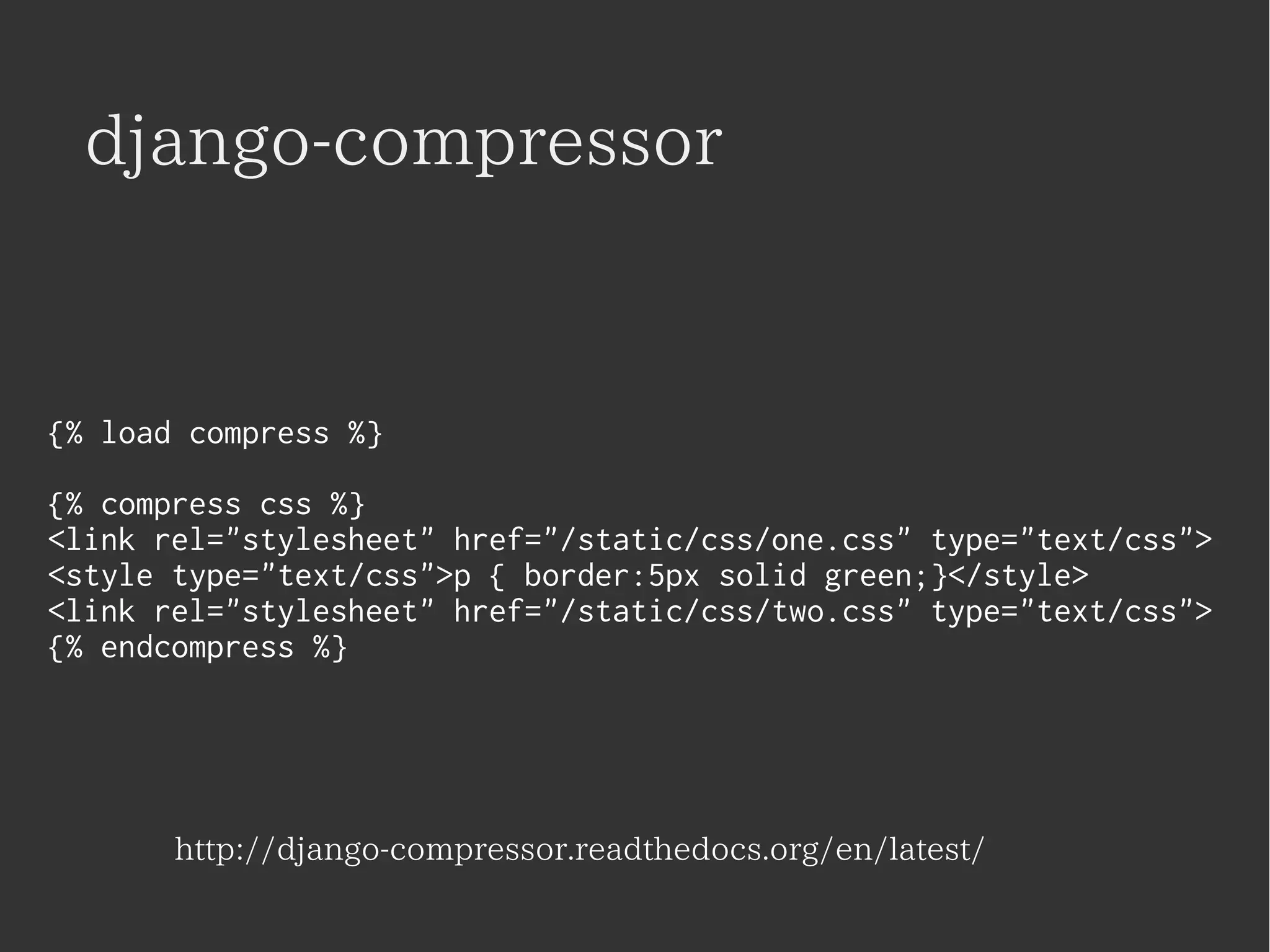 django-compressor 
{% load compress %} 
{% compress css %} 
<link rel="stylesheet" href="/static/css/one.css" type="text/css"> 
<style type="text/css">p { border:5px solid green;}</style> 
<link rel="stylesheet" href="/static/css/two.css" type="text/css"> 
{% endcompress %} 
http://django-compressor.readthedocs.org/en/latest/ 
 