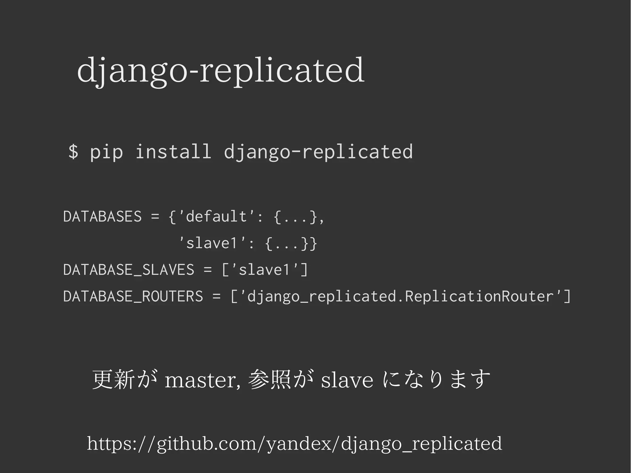 django-replicated 
$ pip install django-replicated 
DATABASES = {'default': {...}, 
'slave1': {...}} 
DATABASE_SLAVES = ['slave1'] 
DATABASE_ROUTERS = ['django_replicated.ReplicationRouter'] 
更新が master, 参照が slave になります 
https://github.com/yandex/django_replicated 
 