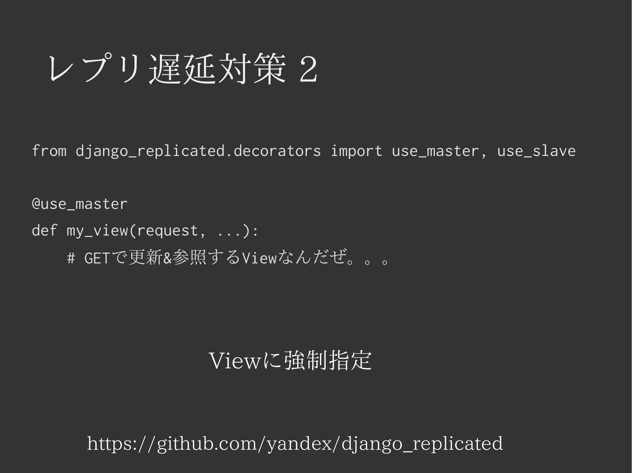 レプリ遅延対策 2 
from django_replicated.decorators import use_master, use_slave 
@use_master 
def my_view(request, ...): 
# GETで更新&参照するViewなんだぜ。。。 
Viewに強制指定 
https://github.com/yandex/django_replicated 
 