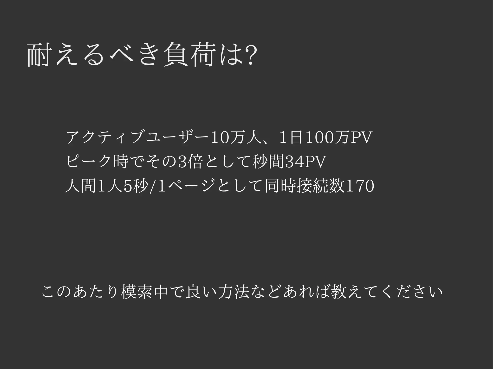耐えるべき負荷は? 
アクティブユーザー10万人、1日100万PV 
ピーク時でその3倍として秒間34PV 
人間1人5秒/1ページとして同時接続数170 
このあたり模索中で良い方法などあれば教えてください 
 