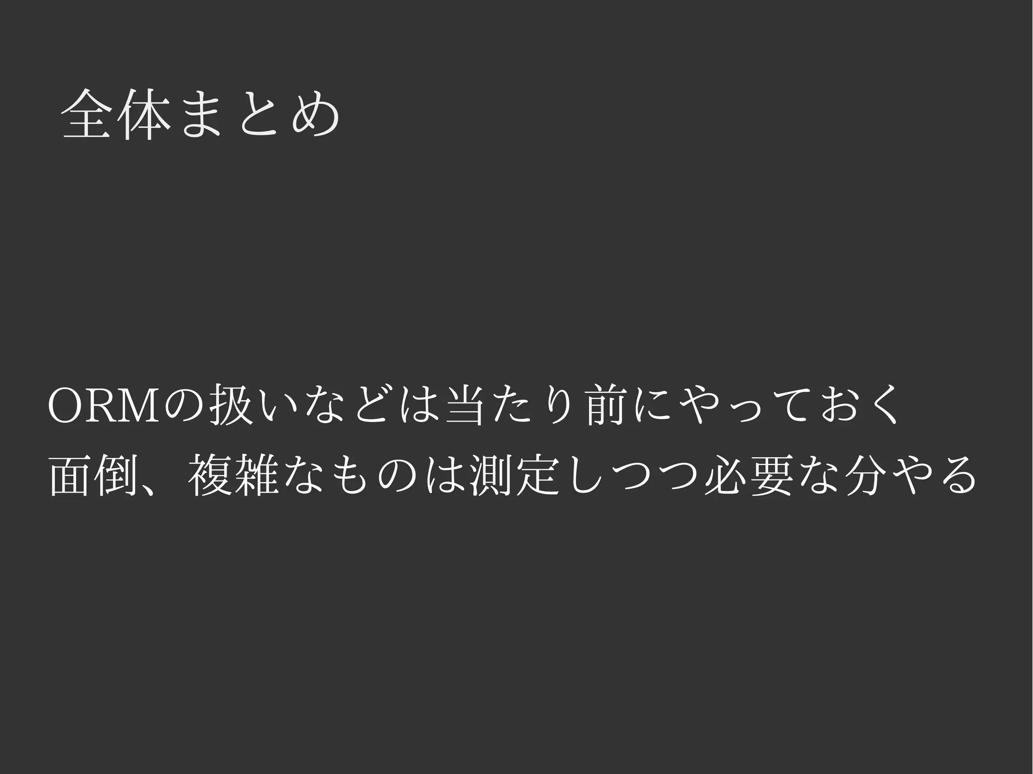 全体まとめ 
ORMの扱いなどは当たり前にやっておく 
面倒、複雑なものは測定しつつ必要な分やる 
 