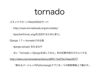 tornado 
? ɥ`Web(WSGI)` 
? http://www.tornadoweb.org/en/stable/ 
? Apachemod_wsgiػؤ뤿ʹ 
? Django 1.7 + tornadoǤע 
? django.setup() ʤ 
? Ťtornado + DjangoԇƤߤϵӛݤȥϥޤ 
? http://qiita.com/amedama/items/a8f511bd75a14aac0277 
? ʤЩ`Python(wsgi)ץһĤ_khϤǄӤ 
 