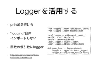 Loggerä 
? print()ܤ 
? logging 
ݩ`Ȥʤ 
? v΁logger 
? http://qiita.com/amedama/items/ 
b856b2f30c2f38665701 
from logging import getLogger, DEBUG 
from logging import NullHandler 
local_logger = getLogger(__name__) 
handler = NullHandler() 
handler.setLevel(DEBUG) 
local_logger.setLevel(DEBUG) 
local_logger.addHandler(handler) 
! 
def some_func(, logger=None): 
logger = logger or local_logger 
logger.error(usome_func() ʤ) 
 