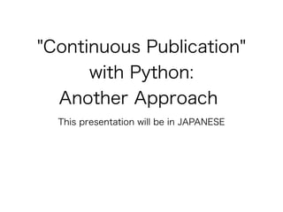 "Continuous Publication" 
with Python: 
Another Approach 
This presentation will be in JAPANESE 
 