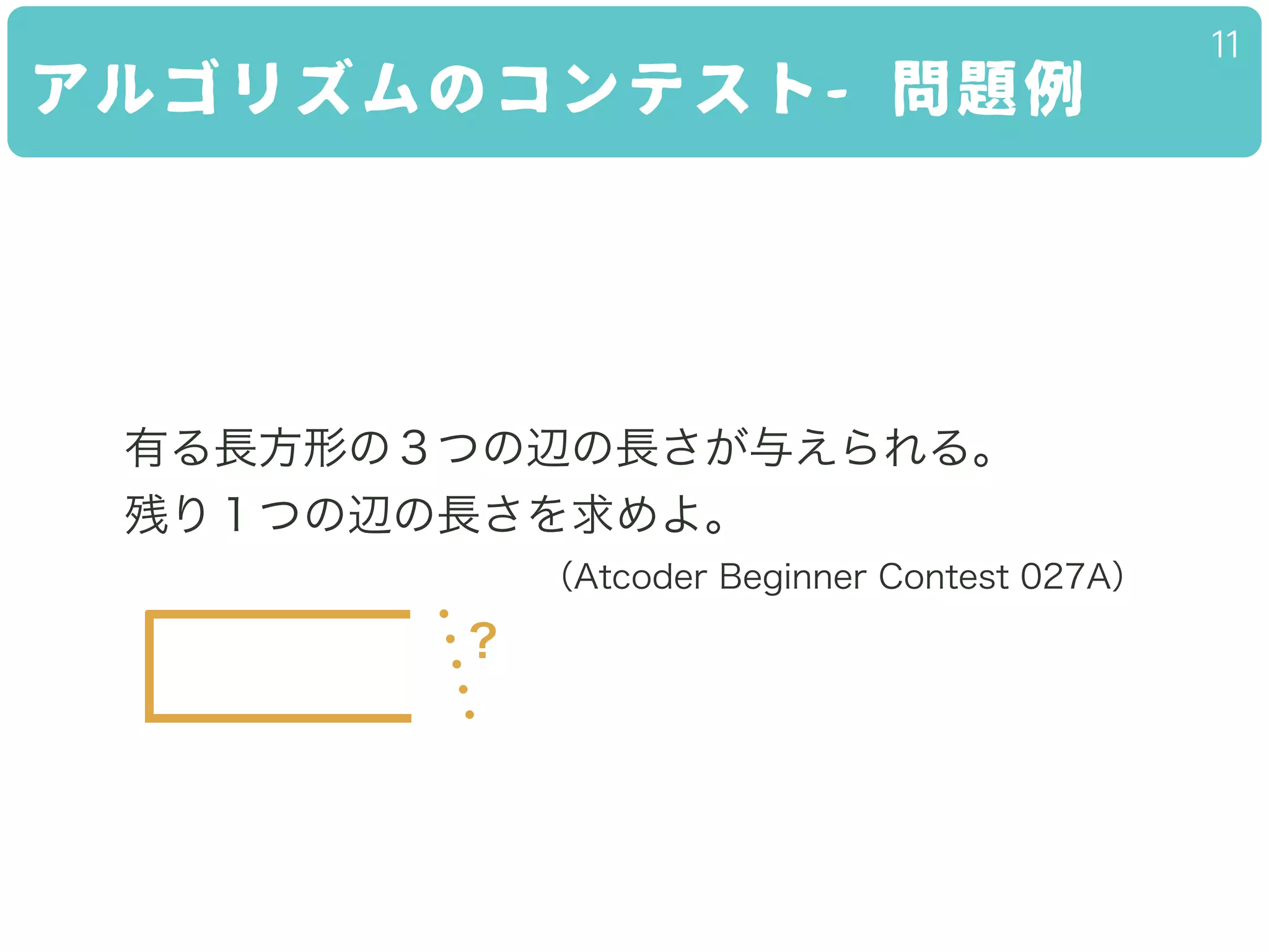 アルゴリズムのコンテスト- 問題例
11
有る長方形の３つの辺の長さが与えられる。
残り１つの辺の長さを求めよ。
（Atcoder Beginner Contest 027A）
?
 