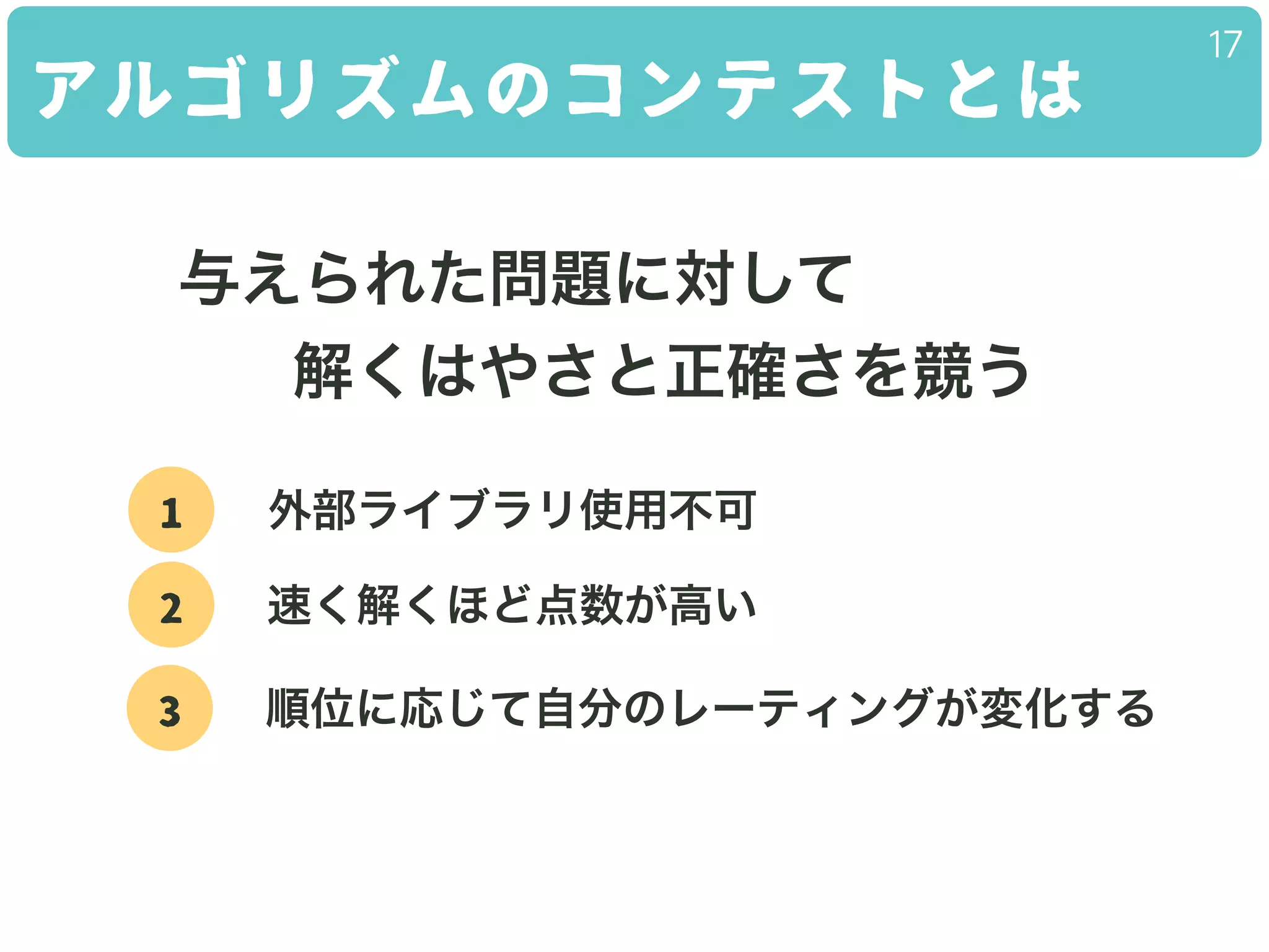 アルゴリズムのコンテストとは
17
与えられた問題に対して
解くはやさと正確さを競う
1 外部ライブラリ使用不可
2 速く解くほど点数が高い
3 順位に応じて自分のレーティングが変化する
 