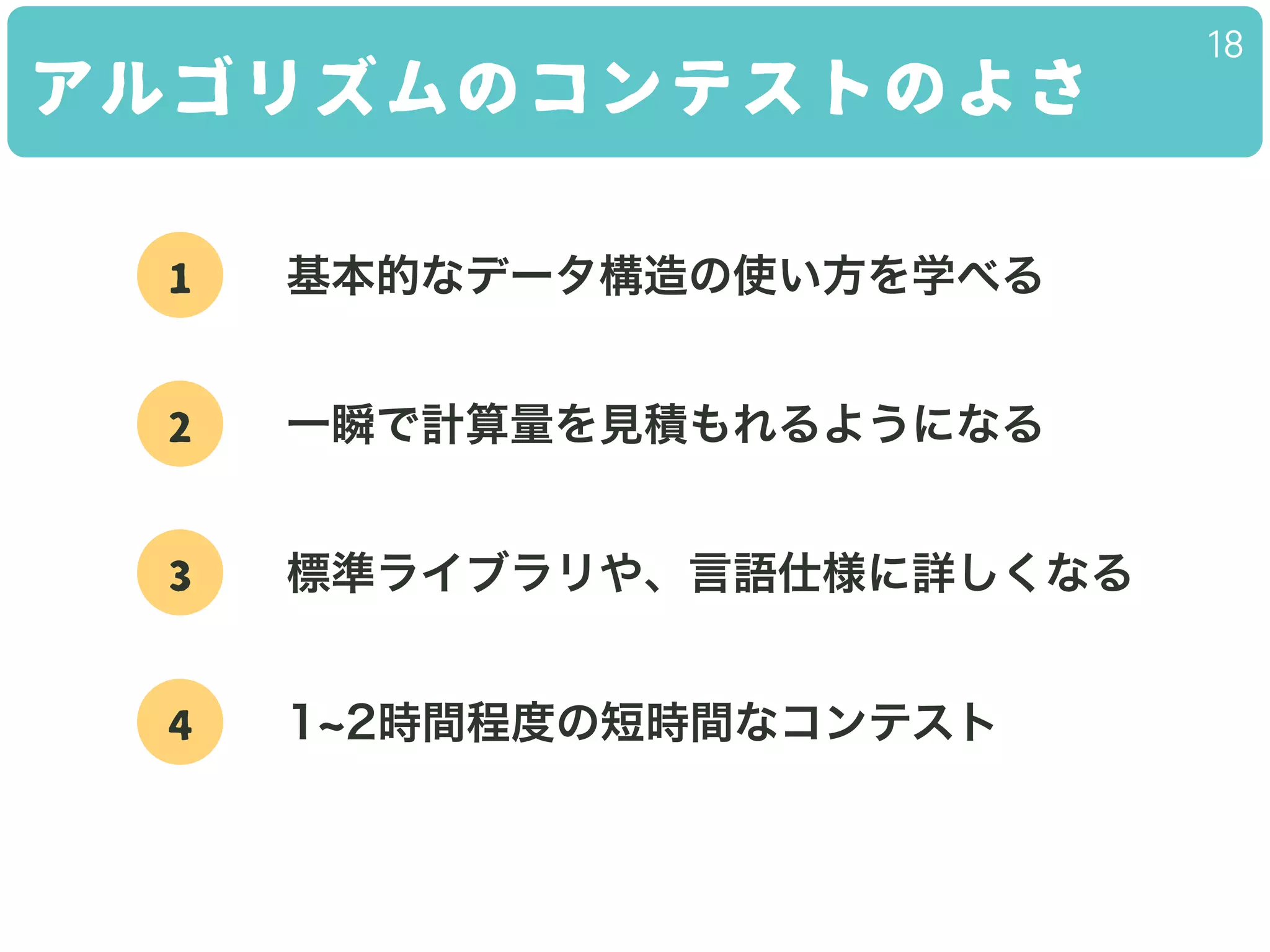 アルゴリズムのコンテストのよさ
18
1 基本的なデータ構造の使い方を学べる
2 一瞬で計算量を見積もれるようになる
3 標準ライブラリや、言語仕様に詳しくなる
4 1 2時間程度の短時間なコンテスト
 