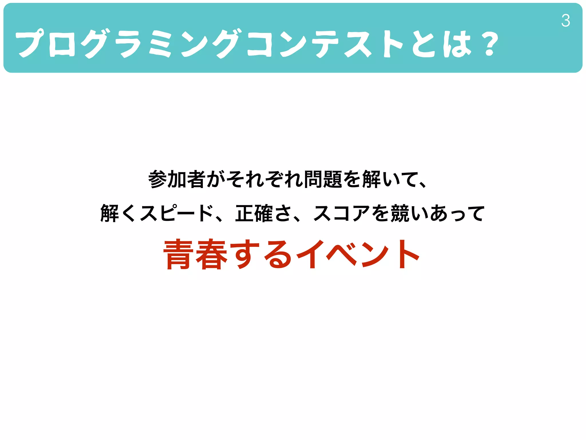 プログラミングコンテストとは？
3
参加者がそれぞれ問題を解いて、
解くスピード、正確さ、スコアを競いあって
青春するイベント
 