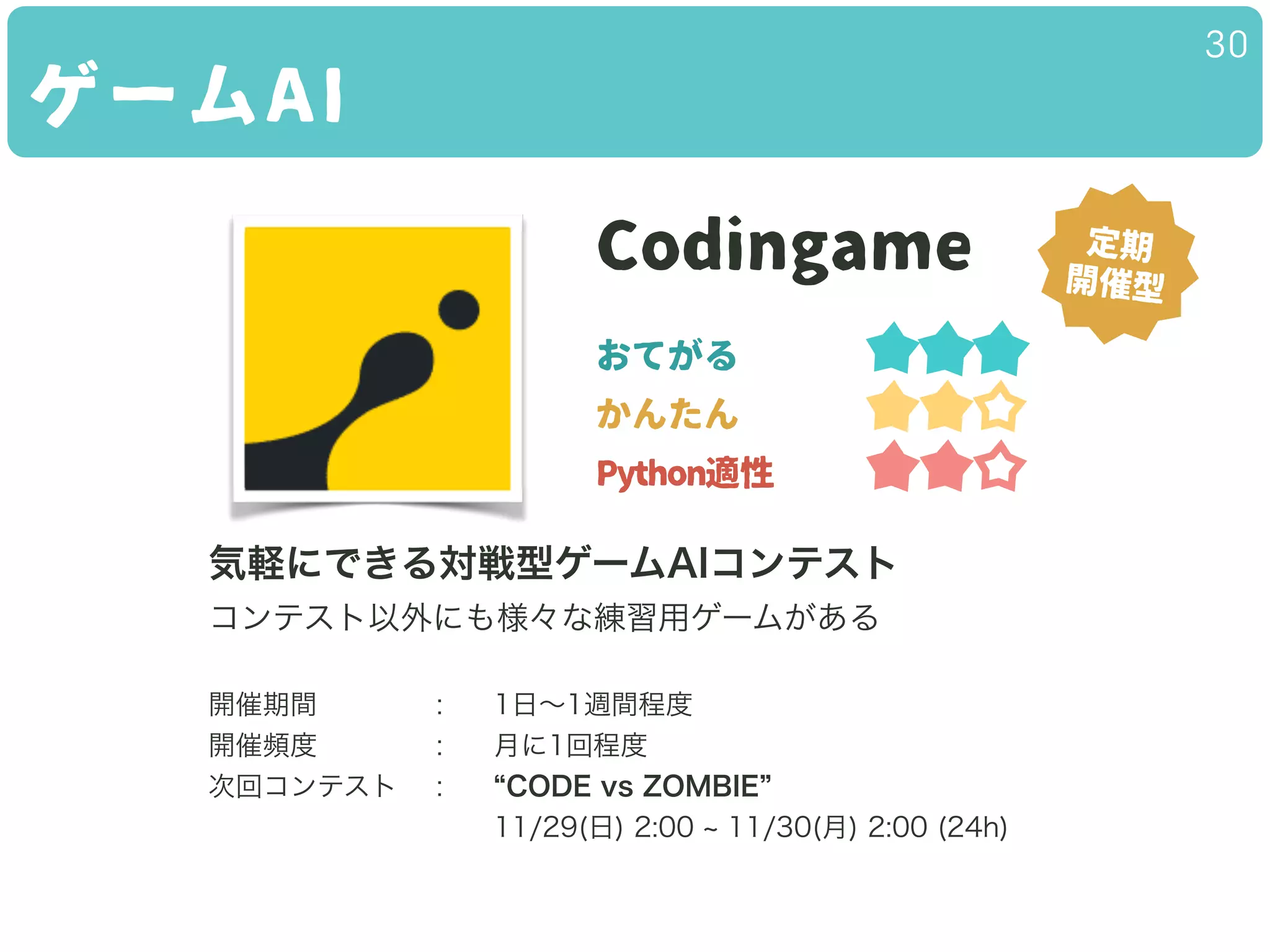 ゲームAI
30
Codingame
おてがる
かんたん
Python適性
気軽にできる対戦型ゲームAIコンテスト
コンテスト以外にも様々な練習用ゲームがある
!
開催期間 : 1日∼1週間程度
開催頻度 : 月に1回程度
次回コンテスト : CODE vs ZOMBIE
11/29(日) 2:00 11/30(月) 2:00 (24h)
定期
開催型
 