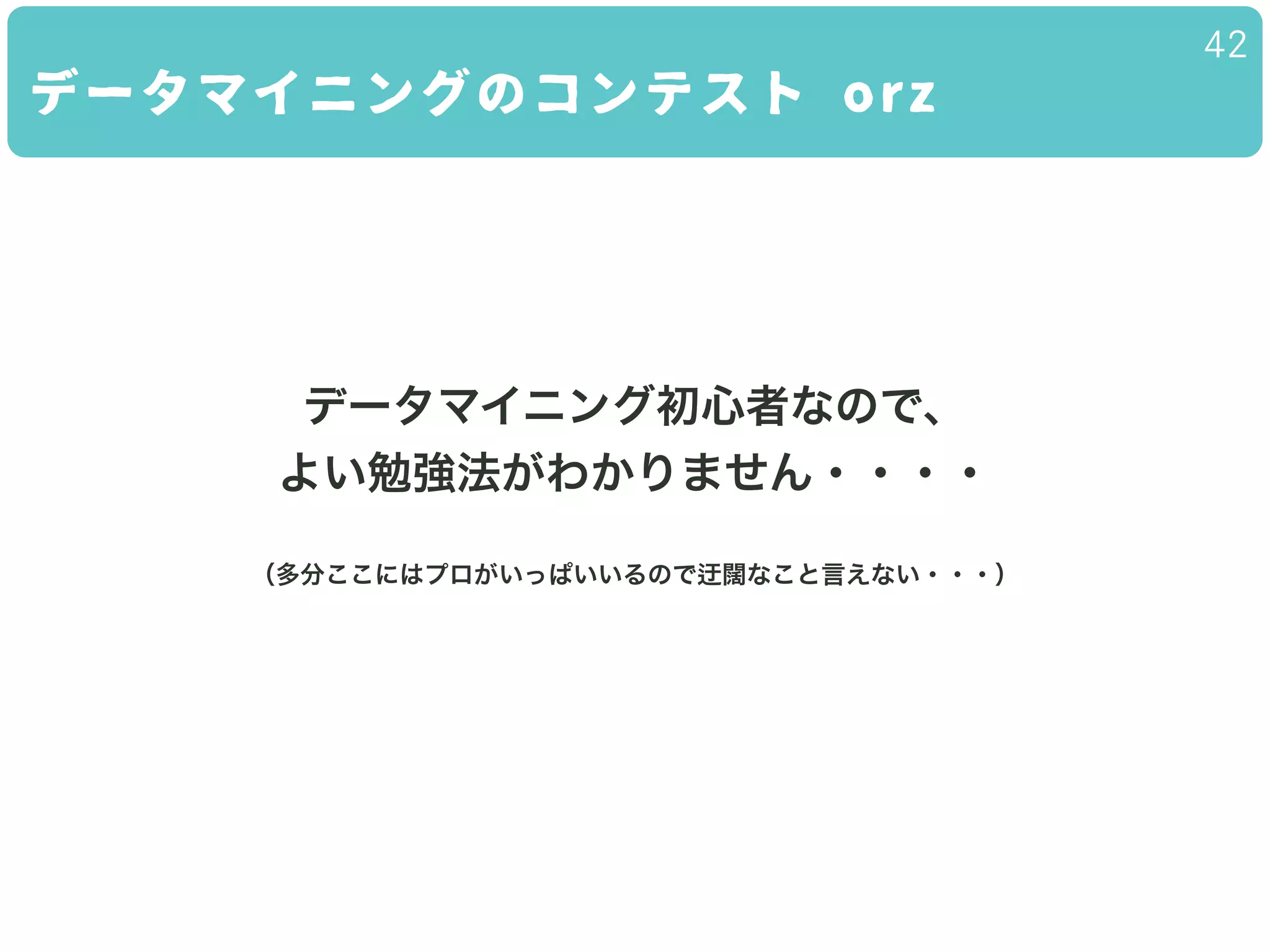 データマイニングのコンテスト orz
42
データマイニング初心者なので、
よい勉強法がわかりません・・・・
（多分ここにはプロがいっぱいいるので 闊なこと言えない・・・）
 