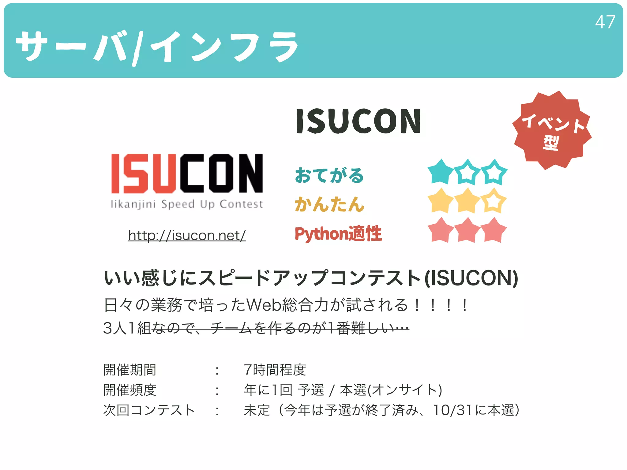 サーバ/インフラ
47
ISUCON
おてがる
かんたん
Python適性
いい感じにスピードアップコンテスト(ISUCON)
日々の業務で培ったWeb総合力が試される！！！！
3人1組なので、チームを作るのが1番難しい…
!
開催期間 : 7時間程度
開催頻度 : 年に1回 予選 / 本選(オンサイト)
次回コンテスト : 未定（今年は予選が終了済み、10/31に本選）
イベント
型
http://isucon.net/
 