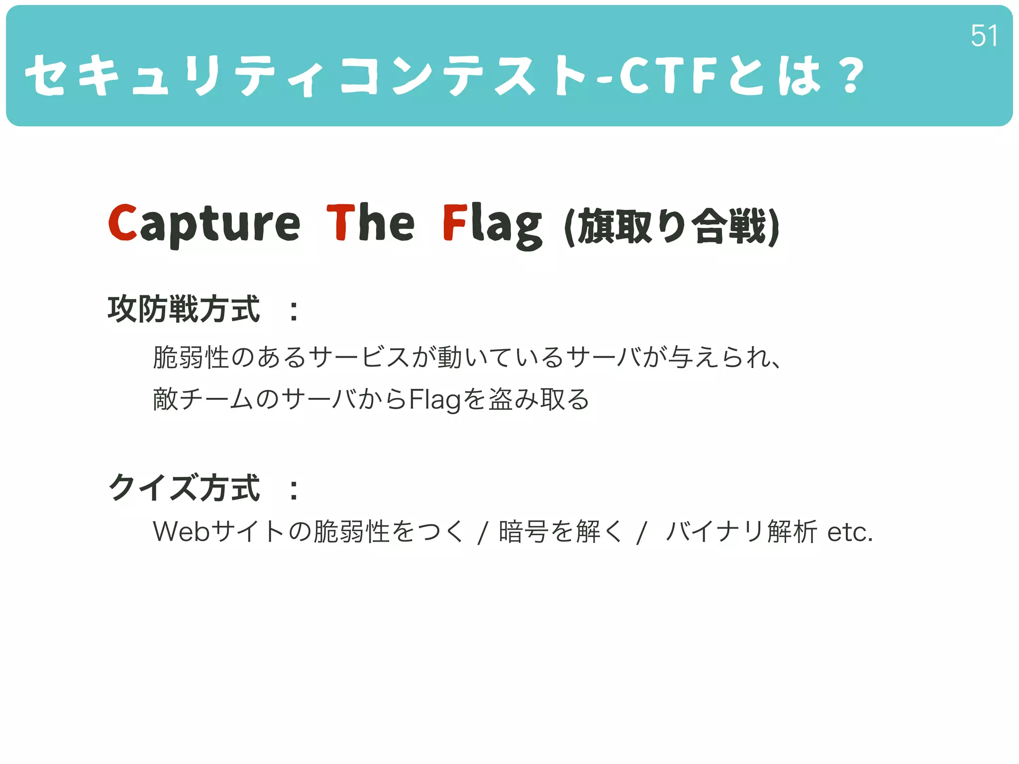 セキュリティコンテスト-CTFとは？
51
Capture The Flag (旗取り合戦)
!
攻防戦方式 :
脆弱性のあるサービスが動いているサーバが与えられ、
敵チームのサーバからFlagを盗み取る
!
クイズ方式 :
Webサイトの脆弱性をつく / 暗号を解く / バイナリ解析 etc.
!
 