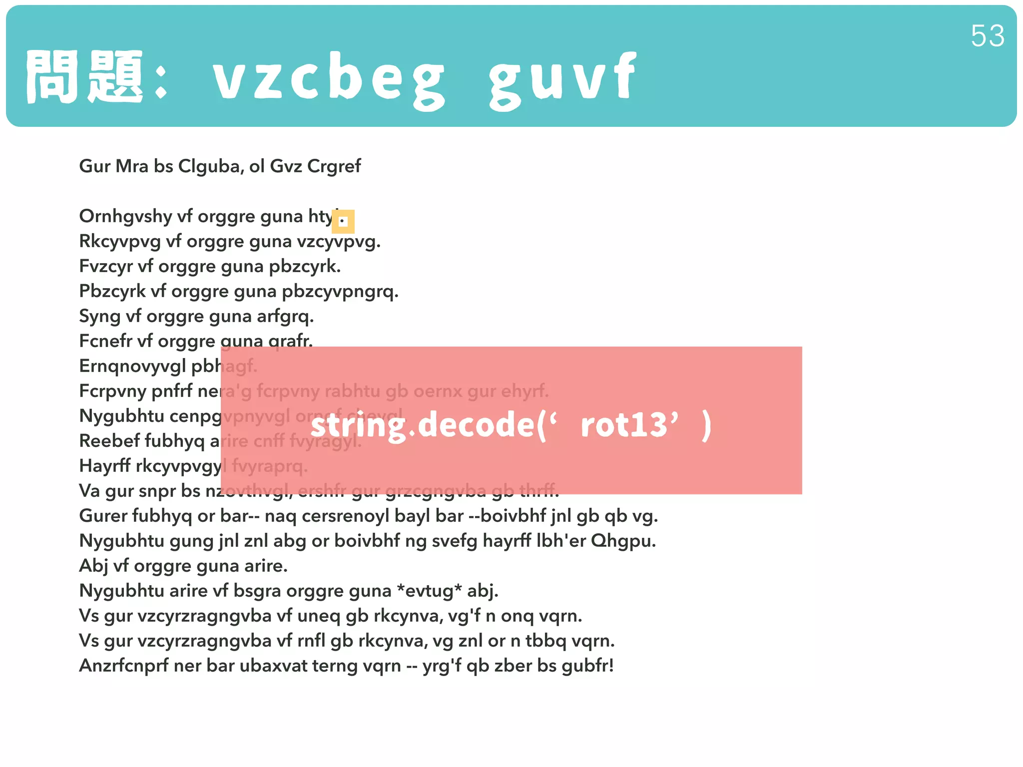 問題: vzcbeg guvf
53
Gur Mra bs Clguba, ol Gvz Crgref 
 
Ornhgvshy vf orggre guna htyl. 
Rkcyvpvg vf orggre guna vzcyvpvg. 
Fvzcyr vf orggre guna pbzcyrk. 
Pbzcyrk vf orggre guna pbzcyvpngrq. 
Syng vf orggre guna arfgrq. 
Fcnefr vf orggre guna qrafr. 
Ernqnovyvgl pbhagf. 
Fcrpvny pnfrf nera'g fcrpvny rabhtu gb oernx gur ehyrf. 
Nygubhtu cenpgvpnyvgl orngf chevgl. 
Reebef fubhyq arire cnff fvyragyl. 
Hayrff rkcyvpvgyl fvyraprq. 
Va gur snpr bs nzovthvgl, ershfr gur grzcgngvba gb thrff. 
Gurer fubhyq or bar-- naq cersrenoyl bayl bar --boivbhf jnl gb qb vg. 
Nygubhtu gung jnl znl abg or boivbhf ng svefg hayrff lbh'er Qhgpu. 
Abj vf orggre guna arire. 
Nygubhtu arire vf bsgra orggre guna *evtug* abj. 
Vs gur vzcyrzragngvba vf uneq gb rkcynva, vg'f n onq vqrn. 
Vs gur vzcyrzragngvba vf rnﬂ gb rkcynva, vg znl or n tbbq vqrn. 
Anzrfcnprf ner bar ubaxvat terng vqrn -- yrg'f qb zber bs gubfr!
string.decode(‘rot13’)
 
