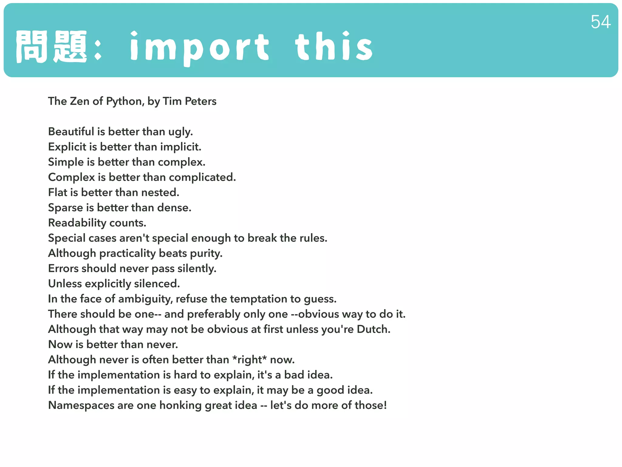 問題: import this
54
The Zen of Python, by Tim Peters
!
Beautiful is better than ugly.
Explicit is better than implicit.
Simple is better than complex.
Complex is better than complicated.
Flat is better than nested.
Sparse is better than dense.
Readability counts.
Special cases aren't special enough to break the rules.
Although practicality beats purity.
Errors should never pass silently.
Unless explicitly silenced.
In the face of ambiguity, refuse the temptation to guess.
There should be one-- and preferably only one --obvious way to do it.
Although that way may not be obvious at ﬁrst unless you're Dutch.
Now is better than never.
Although never is often better than *right* now.
If the implementation is hard to explain, it's a bad idea.
If the implementation is easy to explain, it may be a good idea.
Namespaces are one honking great idea -- let's do more of those!
 