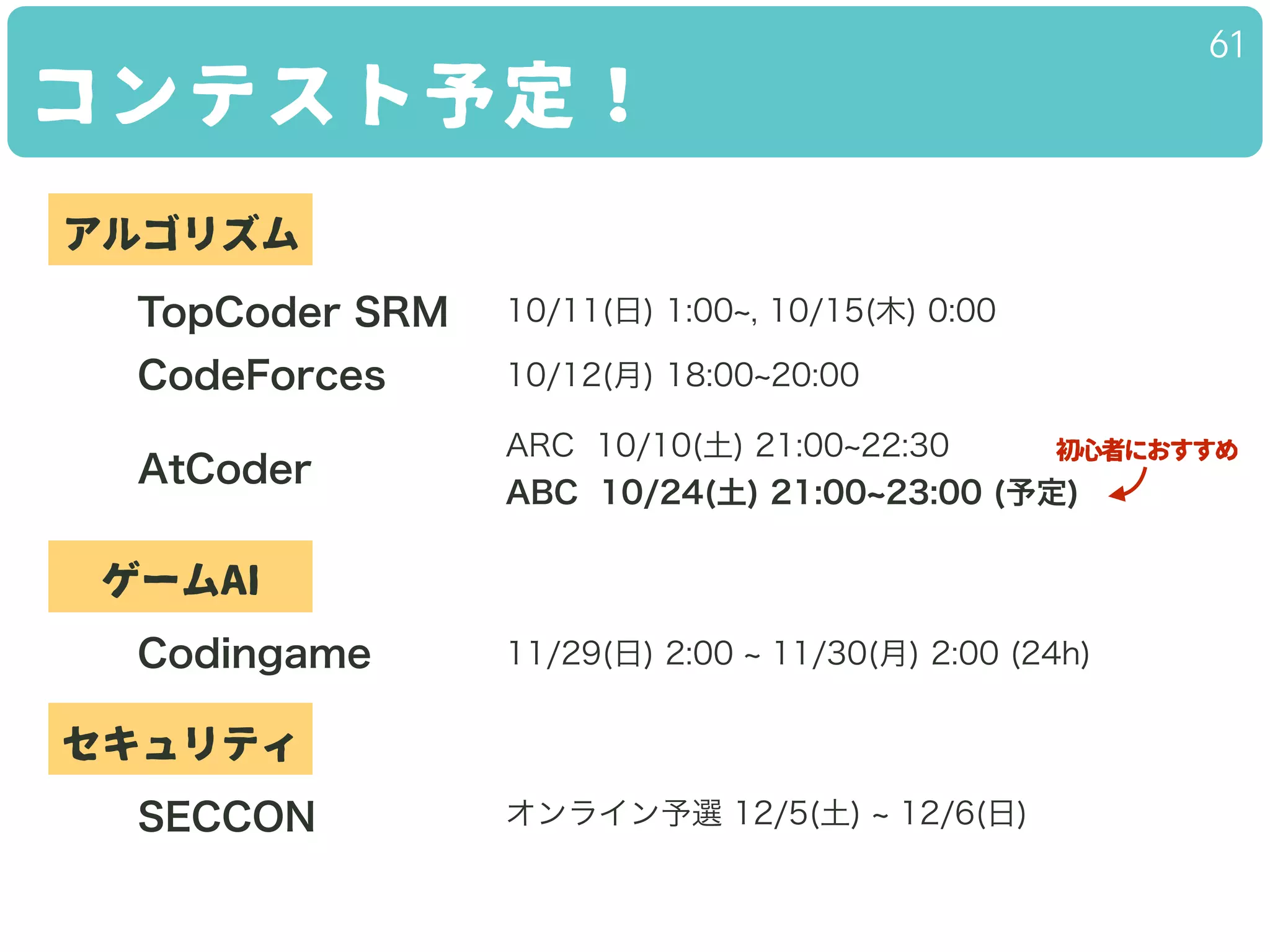 コンテスト予定！
61
10/11(日) 1:00 , 10/15(木) 0:00TopCoder SRM
CodeForces
AtCoder
アルゴリズム
ゲームAI
Codingame
セキュリティ
SECCON
10/12(月) 18:00 20:00
ARC 10/10(土) 21:00 22:30
ABC 10/24(土) 21:00 23:00 (予定)
11/29(日) 2:00 11/30(月) 2:00 (24h)
オンライン予選 12/5(土) 12/6(日)
初心者におすすめ
 