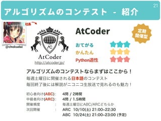 アルゴリズムのコンテスト - 紹介
21
AtCoder
おてがる
かんたん
Python適性
アルゴリズムのコンテストならまずはここから！
毎週土曜日に開催される日本語のコンテスト
毎回終了後には解説がニコニコ生放送で見れるのも魅力！
!
初...
