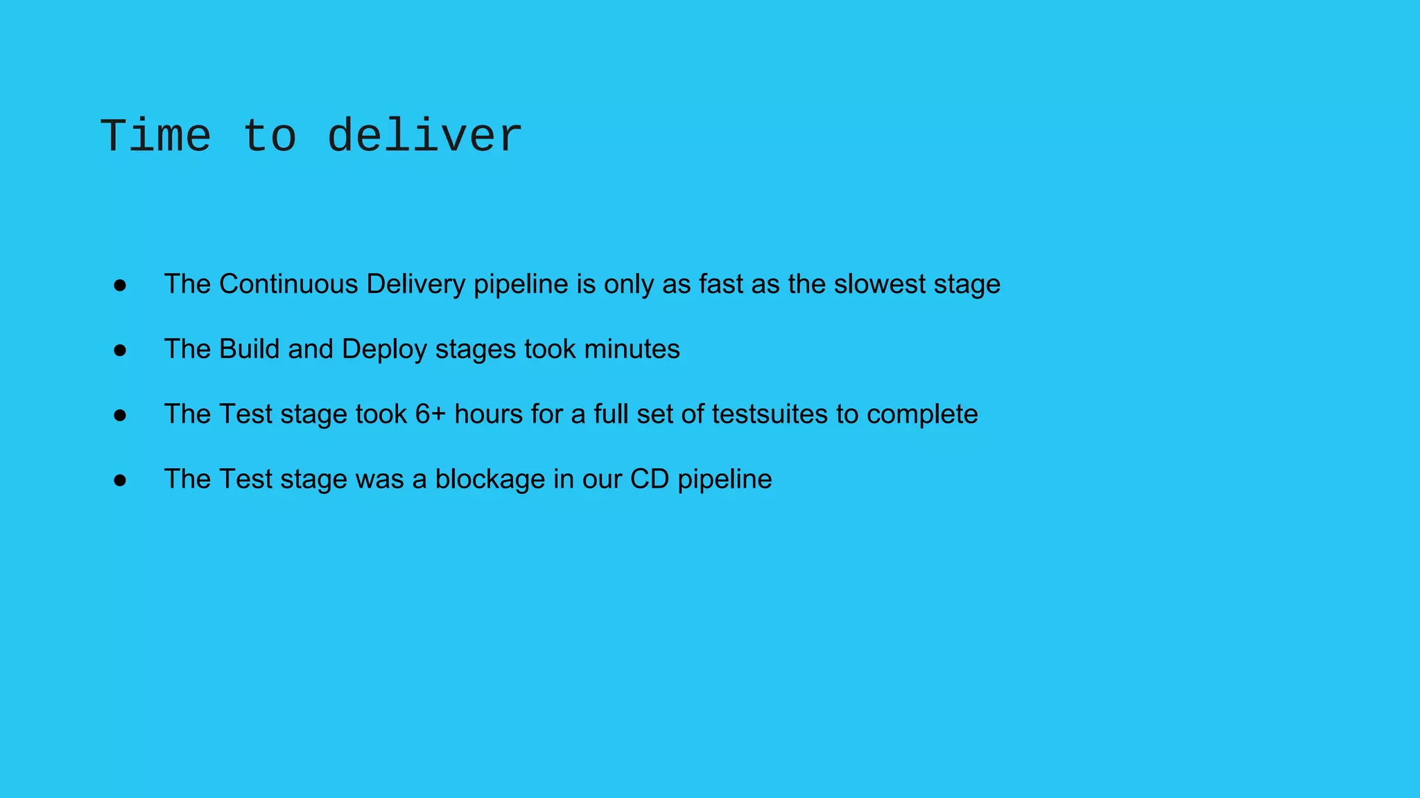 Time to deliver
● The Continuous Delivery pipeline is only as fast as the slowest stage
● The Build and Deploy stages took minutes
● The Test stage took 6+ hours for a full set of testsuites to complete
● The Test stage was a blockage in our CD pipeline
 