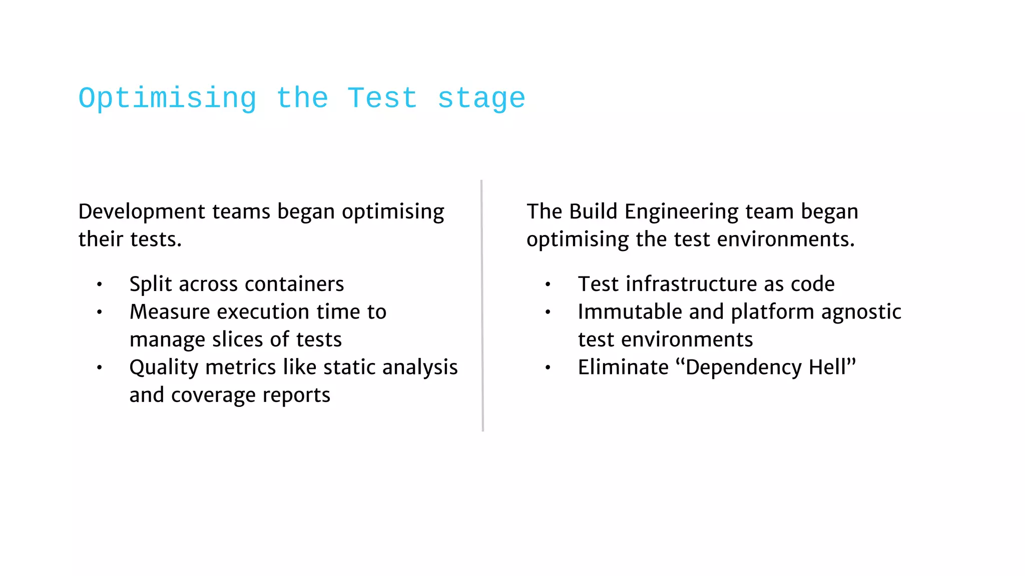 Development teams began optimising
their tests.
• Split across containers
• Measure execution time to
manage slices of tests
• Quality metrics like static analysis
and coverage reports
The Build Engineering team began
optimising the test environments.
• Test infrastructure as code
• Immutable and platform agnostic
test environments
• Eliminate “Dependency Hell”
Optimising the Test stage
 