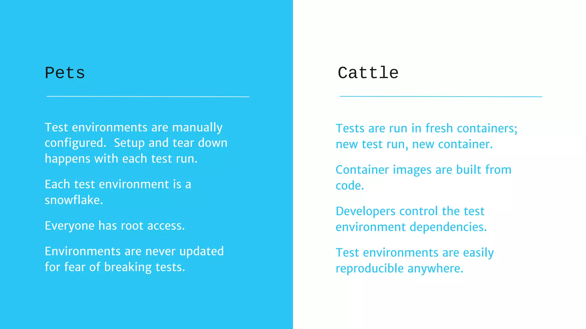 Tests are run in fresh containers;
new test run, new container.
Container images are built from
code.
Developers control the test
environment dependencies.
Test environments are easily
reproducible anywhere.
Test environments are manually
configured. Setup and tear down
happens with each test run.
Each test environment is a
snowflake.
Everyone has root access.
Environments are never updated
for fear of breaking tests.
Pets Cattle
 
