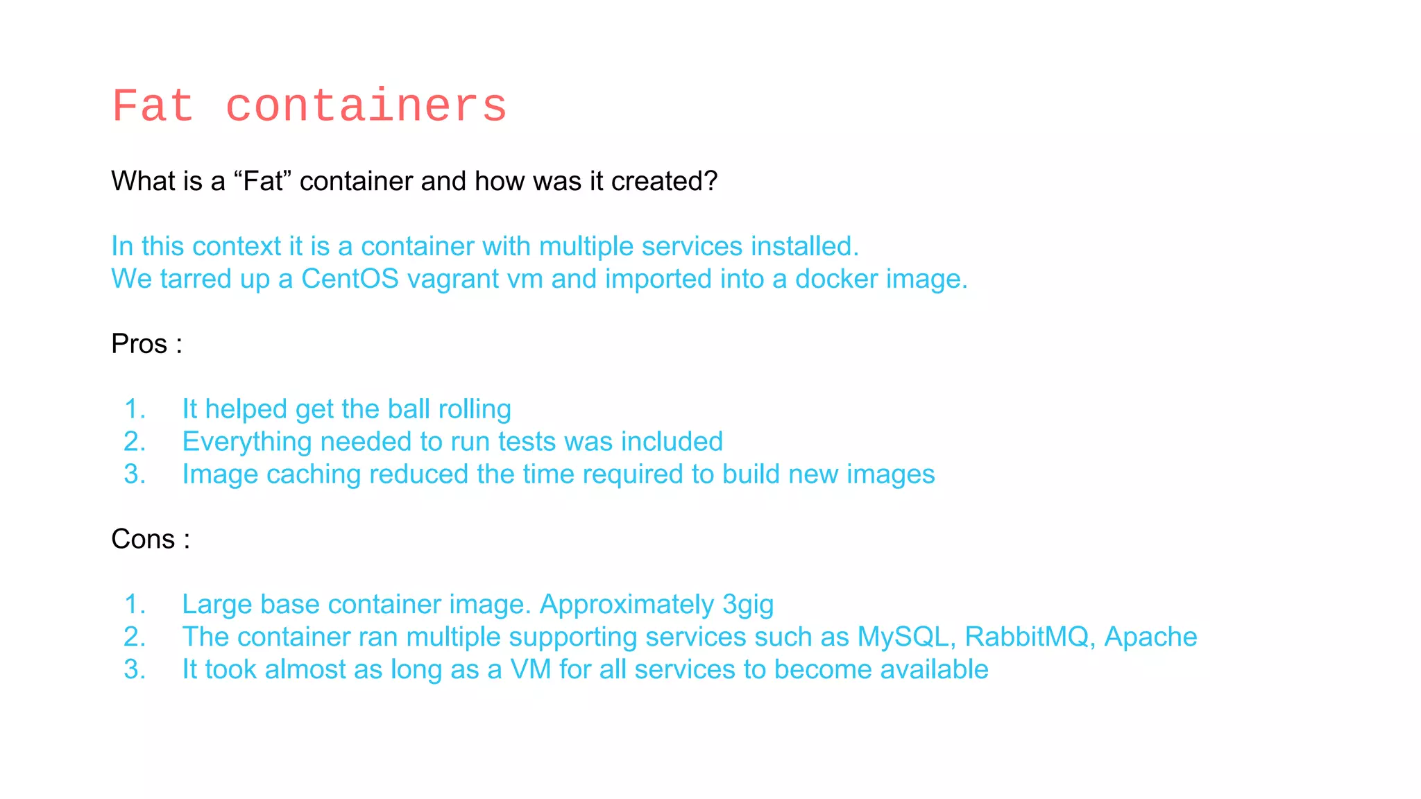 Fat containers
What is a “Fat” container and how was it created?
In this context it is a container with multiple services installed.
We tarred up a CentOS vagrant vm and imported into a docker image.
Pros :
1. It helped get the ball rolling
2. Everything needed to run tests was included
3. Image caching reduced the time required to build new images
Cons :
1. Large base container image. Approximately 3gig
2. The container ran multiple supporting services such as MySQL, RabbitMQ, Apache
3. It took almost as long as a VM for all services to become available
 